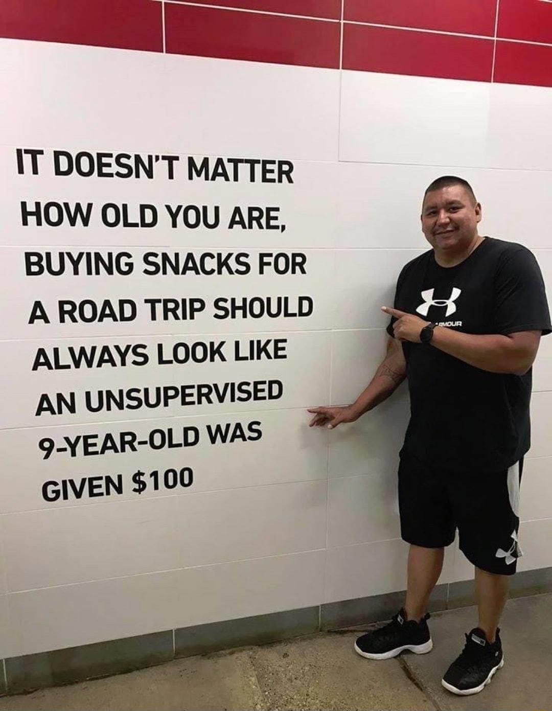 IT DOESNT MATTER HOW OLD YOU ARE BUYING SNACKS FOR A ROAD TRIP SHOULD ALWAYS LOOK LIKE AN UNSUPERVISED 9 YEAR OLD WAS GIVEN 100