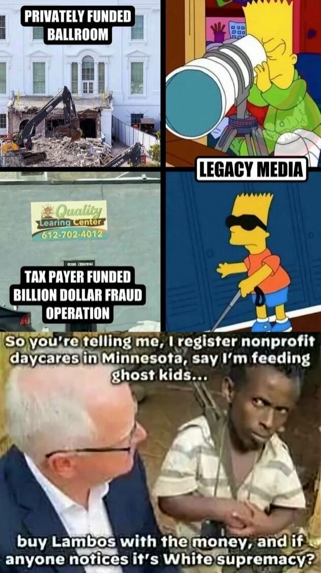 Privately Funded Ballroom 
Legacy Media 
Tax Payer Funded Billion Dollar Fraud Operation 
So you’re telling me, I register nonprofit daycares in Minnesota, say I’m feeding ghost kids...
buy Lambos with the money, and if anyone notices it’s White supremacy?