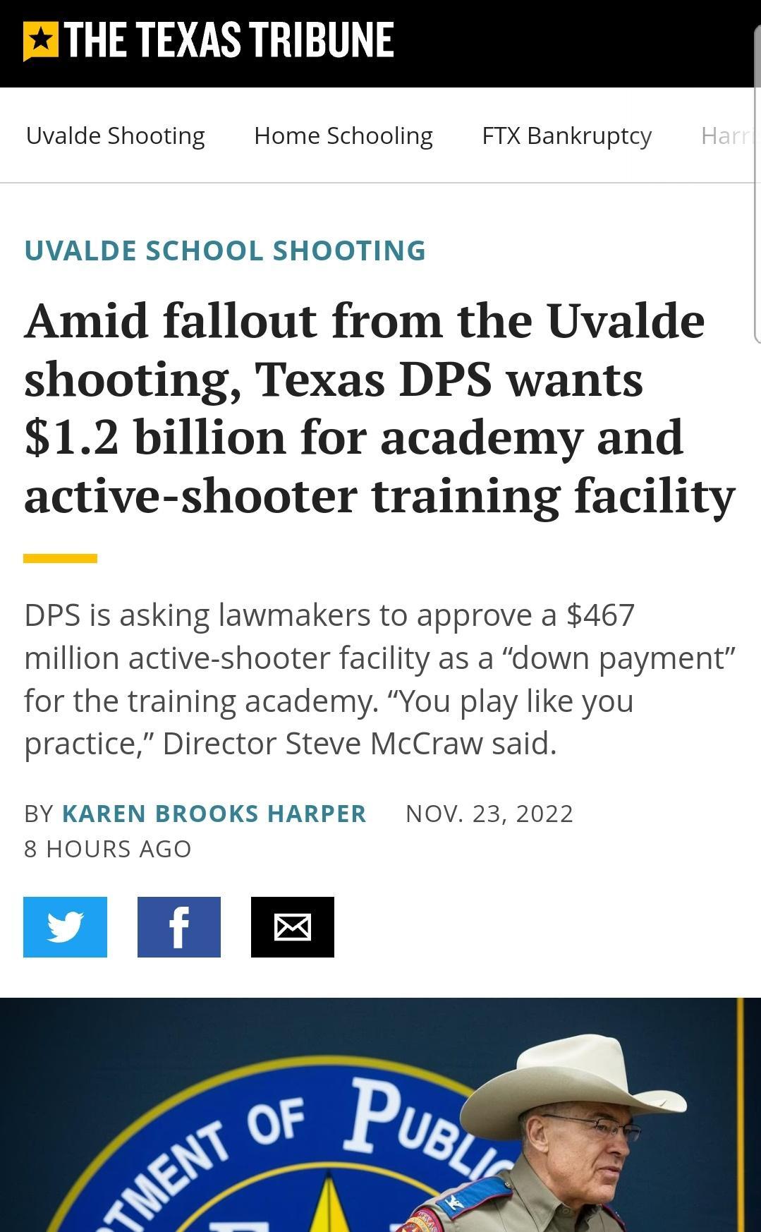 THE TEXAS TRIBUNE Uvalde Shooting Home Schooling FTX Bankruptcy UVALDE SCHOOL SHOOTING Amid fallout from the Uvalde shooting Texas DPS wants 12 billion for academy and active shooter training facility DPS is asking lawmakers to approve a 467 million active shooter facility as a down payment for the training academy You play like you practice Director Steve McCraw said BY KAREN BROOKS HARPER NOV 23