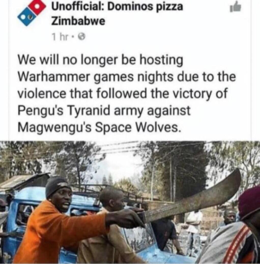 Unofficial Dominos pizza e Zimbabwe We will no longer be hosting Warhammer games nights due to the violence that followed the victory of Pengus Tyranid army against Magwengus Space Wolves