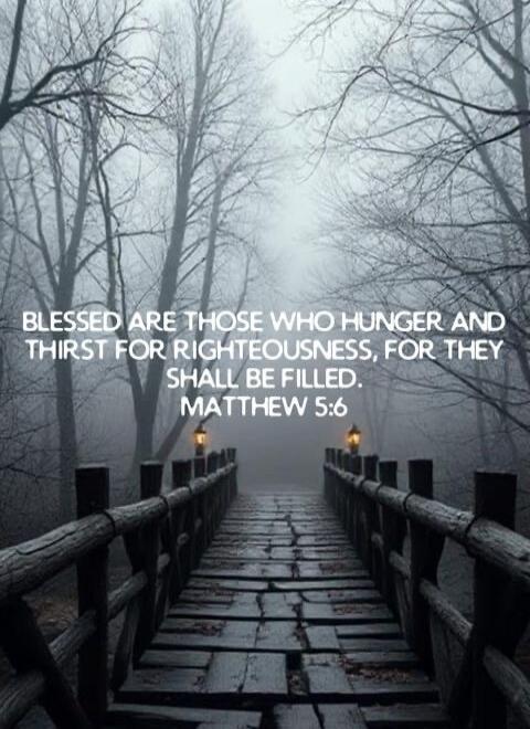 BLESSED ARE THOSE WHO HUNGER AND THIRST FOR RIGHTEOUSNESS, FOR THEY SHALL BE FILLED. MATTHEW 5:6
