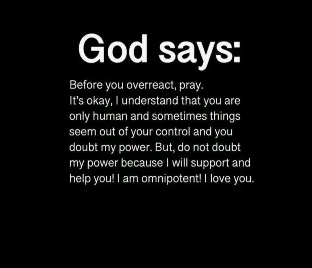 God says:
Before you overreact, pray. It's okay, I understand that you are only human and sometimes things seem out of your control and you doubt my power. But, do not doubt my power because I will support and help you! I am omnipotent! I love you.