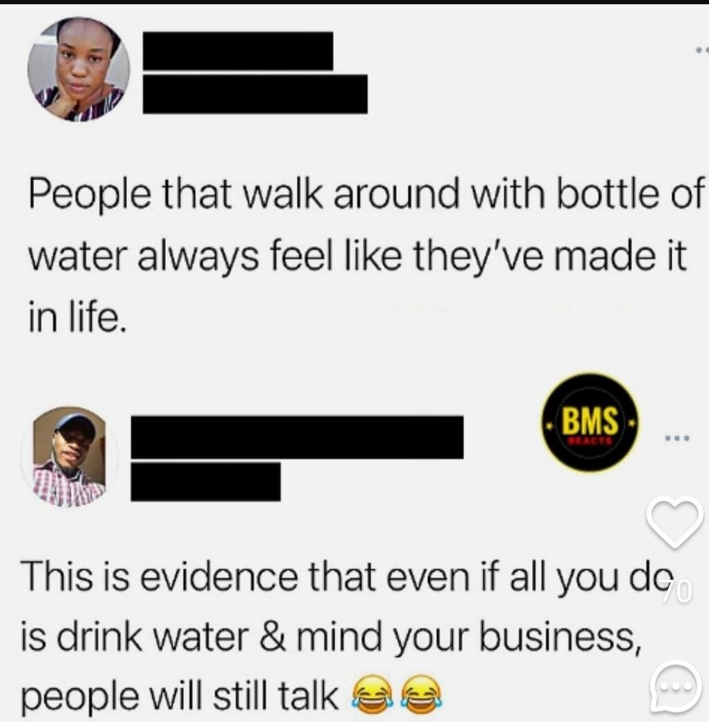 People that walk around with bottle of water always feel like they've made it in life. This is evidence that even if all you do is drink water & mind your business, people will still talk 😂😂