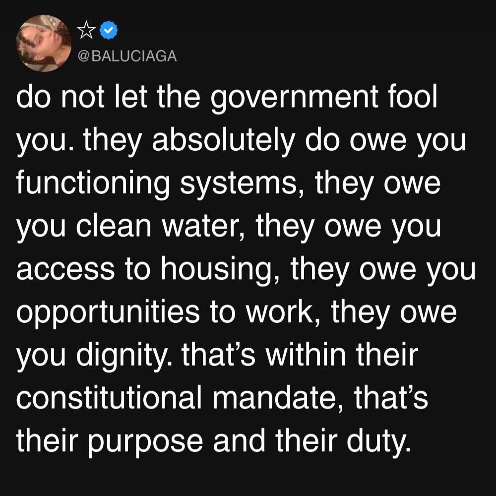 do not let the government fool you. they absolutely do owe you functioning systems, they owe you clean water, they owe you access to housing, they owe you opportunities to work, they owe you dignity. that’s within their constitutional mandate, that’s their purpose and their duty.