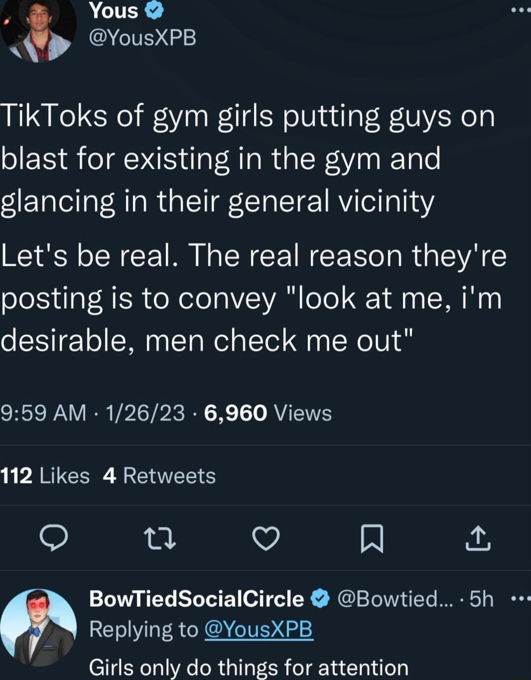 A ACUERS YousXPB TikToks of gym girls putting guys on blast for existing in the gym and glancing in their general vicinity Lets be real The real reason theyre posting is to convey look at me im desirable men check me out SR VIERVPITP R R K T AV L PARTE VTS S 0 Q R BowTiedSocialCircle Bowtied 5h Replying to YousXPB Girls only do things for attention