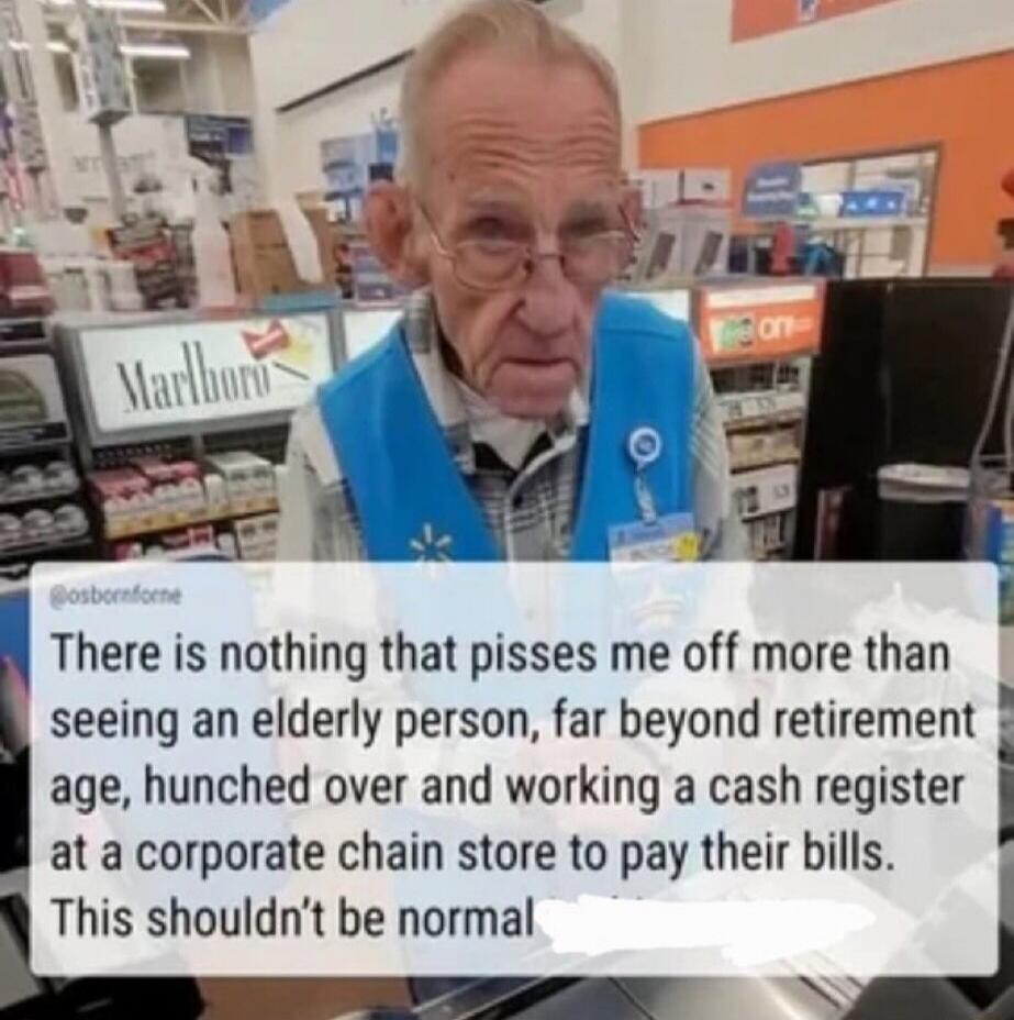 There is nothing that pisses me off more than seeing an elderly person, far beyond retirement age, hunched over and working a cash register at a corporate chain store to pay their bills. This shouldn't be normal.