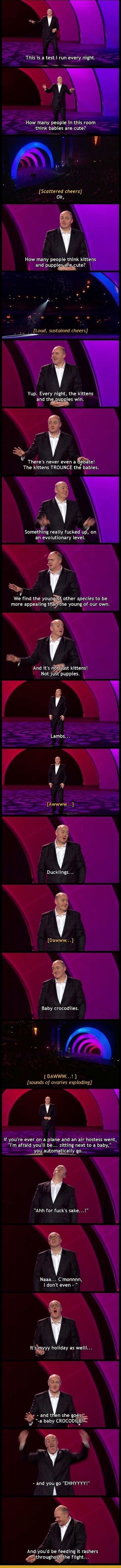 2 AL SER CHAR LR S How many people in this room think babies are cute Scattered cheers Ok How many people think kittens and puppiute a e e e loud sustained cheers Yup Every night the kittens ELL thes win 5 There s never even a debate The kittens TROUNCE the babies o Something really fucked u on an evolutionary level We hnd the you other species to be IR EELERY he young of our own i And its n Not j
