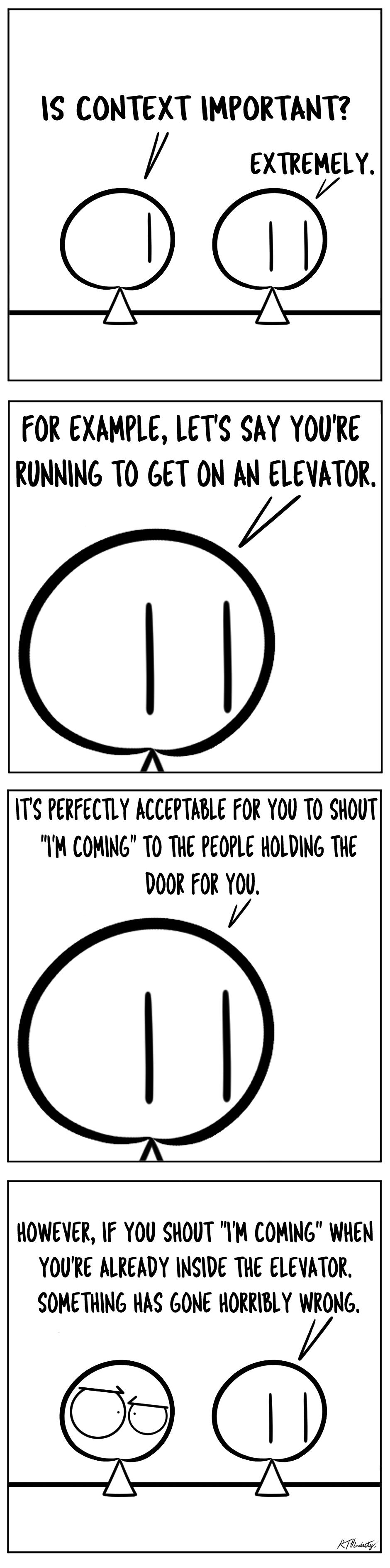 1S CONTEXT IMPORTANT EXTREMEIY oF FOR EXAMPLE LETS SAY YOURE RUNNING TO GET ON AN ELEVATOR TS PERFECTLY ACCEPTABLE FOR YOU TO SHOUT IM COMING TO THE PEOPLE HOLDING THE DOOR FOR YOU HOWENER IF YOU SHOUT M COMING WHEN YOURE ALREADY INSIDE THE ELEVATOR SOMETHING HAS GONE HORRTBLY WRONG A