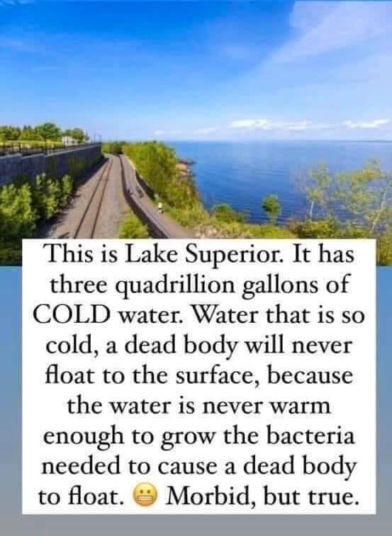 This is Lake Superior It has three quadrillion gallons of COLD water Water that is so cold a dead body will never float to the surface because the water is never warm enough to grow the bacteria L needed to cause a dead body to float 9 Morbid but true