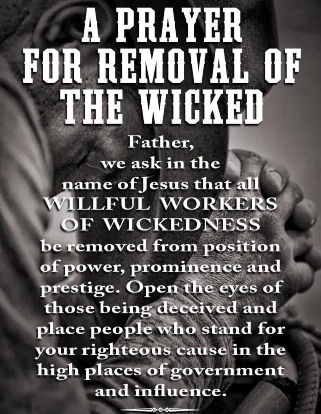 A PRAYER FOR REMOVAL OF THE WICKED Father, we ask in the name of Jesus that all WILLFUL WORKERS OF WICKEDNESS be removed from position of power, prominence and prestige. Open the eyes of those being deceived and place people who stand for your righteous cause in the high places of government and influence.