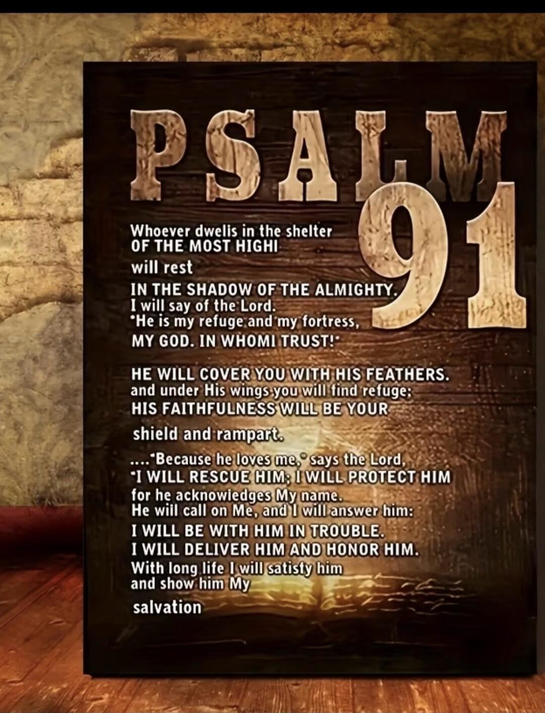 PSALM 91 Whoever dwells in the shelter OF THE MOST HIGH! will rest IN THE SHADOW OF THE ALMIGHTY. I will say of the Lord, 'He is my refuge and my fortress, MY GOD. IN WHOMI TRUST!' HE WILL COVER YOU WITH HIS FEATHERS. and under His wings you will find refuge; HIS FAITHFULNESS WILL BE YOUR shield and rampart. ....'Because he loves me,' says the Lord