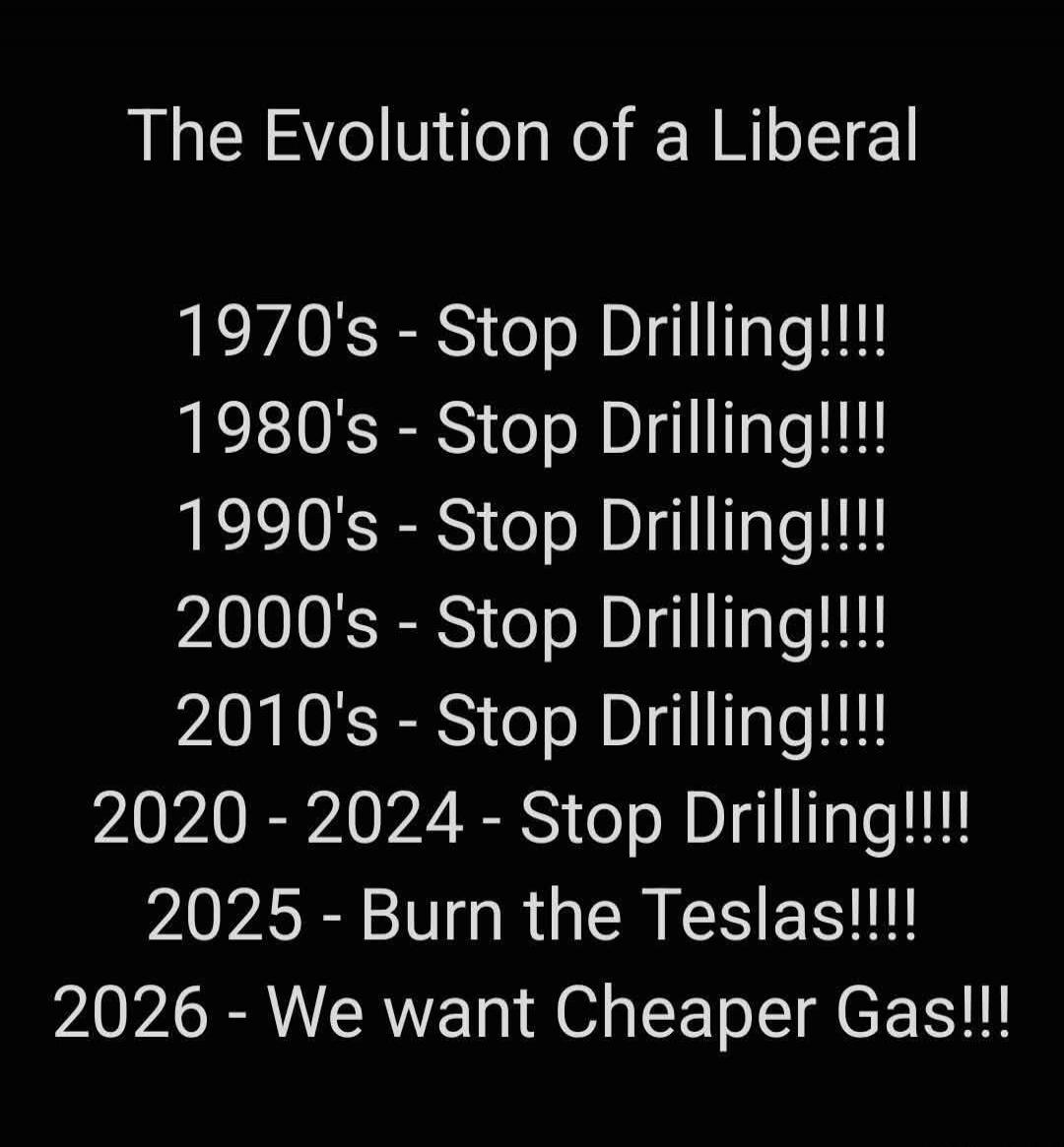 The Evolution of a Liberal 1970's - Stop Drilling!!!! 1980's - Stop Drilling!!!! 1990's - Stop Drilling!!!! 2000's - Stop Drilling!!!! 2010's - Stop Drilling!!!! 2020 - 2024 - Stop Drilling!!!! 2025 - Burn the Teslas!!!! 2026 - We want Cheaper Gas!!!