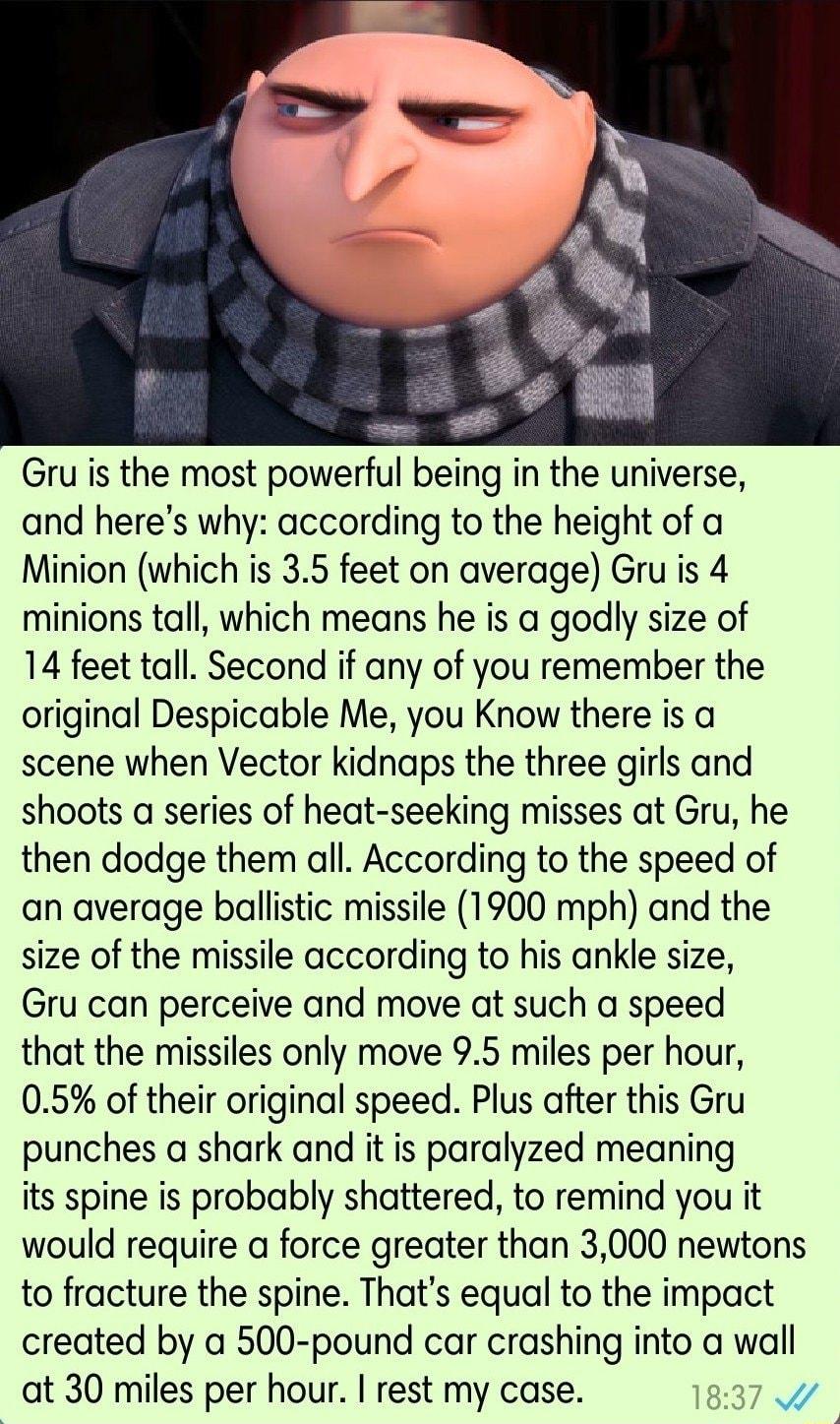 Gru is the most powerful being in the universe and heres why according to the height of a Minion which is 35 feet on average Gru is 4 minions tall which means he is a godly size of 14 feet tall Second if any of you remember the original Despicable Me you Know there is a scene when Vector kidnaps the three girls and shoots a series of heat seeking misses at Gru he then dodge them all According to t