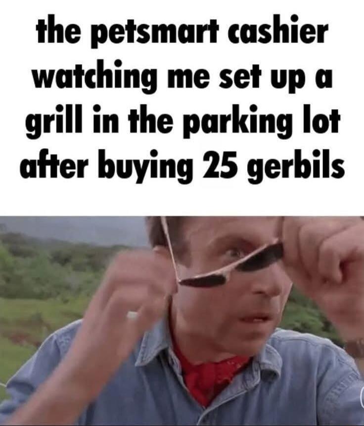 the petsmart cashier watching me set up a grill in the parking lot after buying 25 gerbils