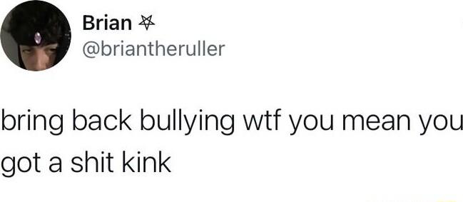 Brian briantheruller bring back bullying wtf you mean you got a shit kink