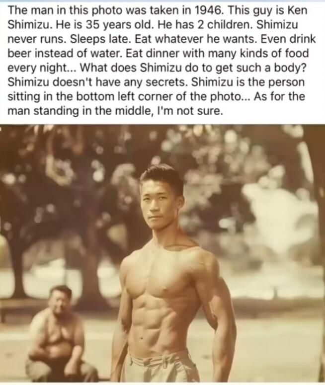 The man in this photo was taken in 1946. This guy is Ken Shimizu. He is 35 years old. He has 2 children. Shimizu never runs. Sleeps late. Eat whatever he wants. Even drink beer instead of water. Eat dinner with many kinds of food every night... What does Shimizu do to get such a body? Shimizu doesn't have any secrets. Shimizu is the person sitting 
