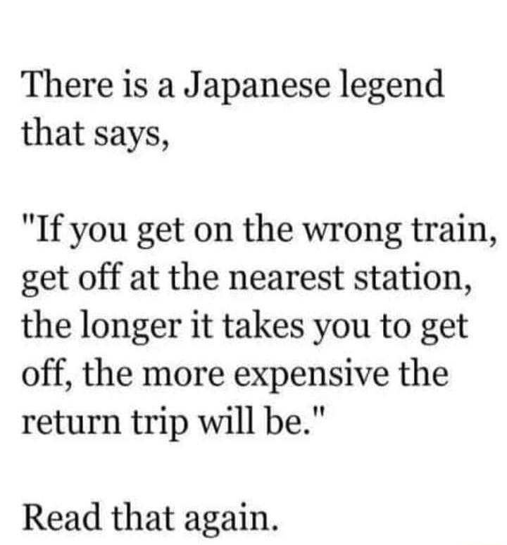 There is a Japanese legend that says If you get on the wrong train get off at the nearest station the longer it takes you to get off the more expensive the return trip will be Read that again