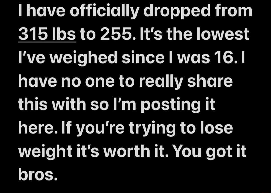 I have officially dropped from 315 lbs to 255. It's the lowest I've weighed since I was 16. I have no one to really share this with so I'm posting it here. If you're trying to lose weight it's worth it. You got it bros.