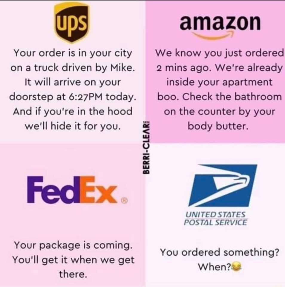 Your order is in your city on a truck driven by Mike It will arrive on your doorstep at 627PM today And if youre in the hood well hide it for you FedEx Your package is coming Youll get it when we get there amazon We know you just ordered 2 mins ago Were already inside your apartment boo Check the bathroom on the counter by your body butter 7 UNITED STATES POSTAL SERVICE BERRI CLEARE You ordered so