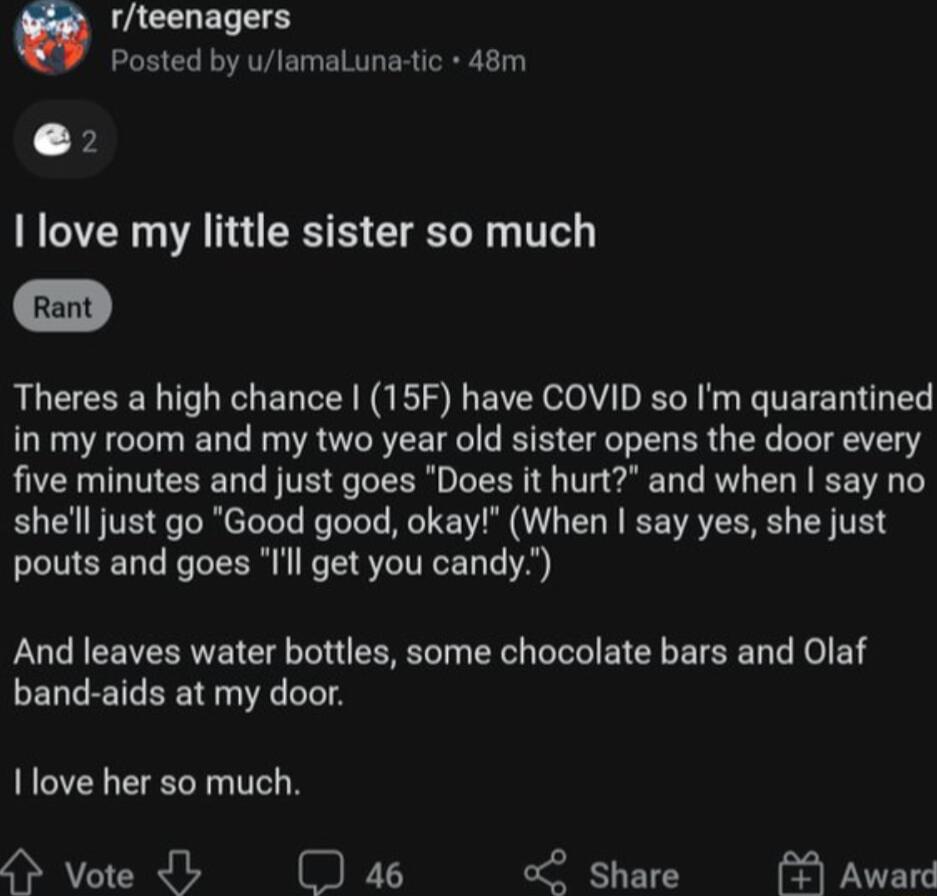 Q rteenagers Posted by ulamaLunaic 48m e love my little sister so much Theres a high chance 15F have COVID so Im quarantined in my room and my two year old sister opens the door every five minutes and just goes Does it hurt and when say no shelll just go Good good okay When say yes she just pouts and goes Ill get you candy And leaves water bottles some chocolate bars and Olaf ELL L ER T I love her