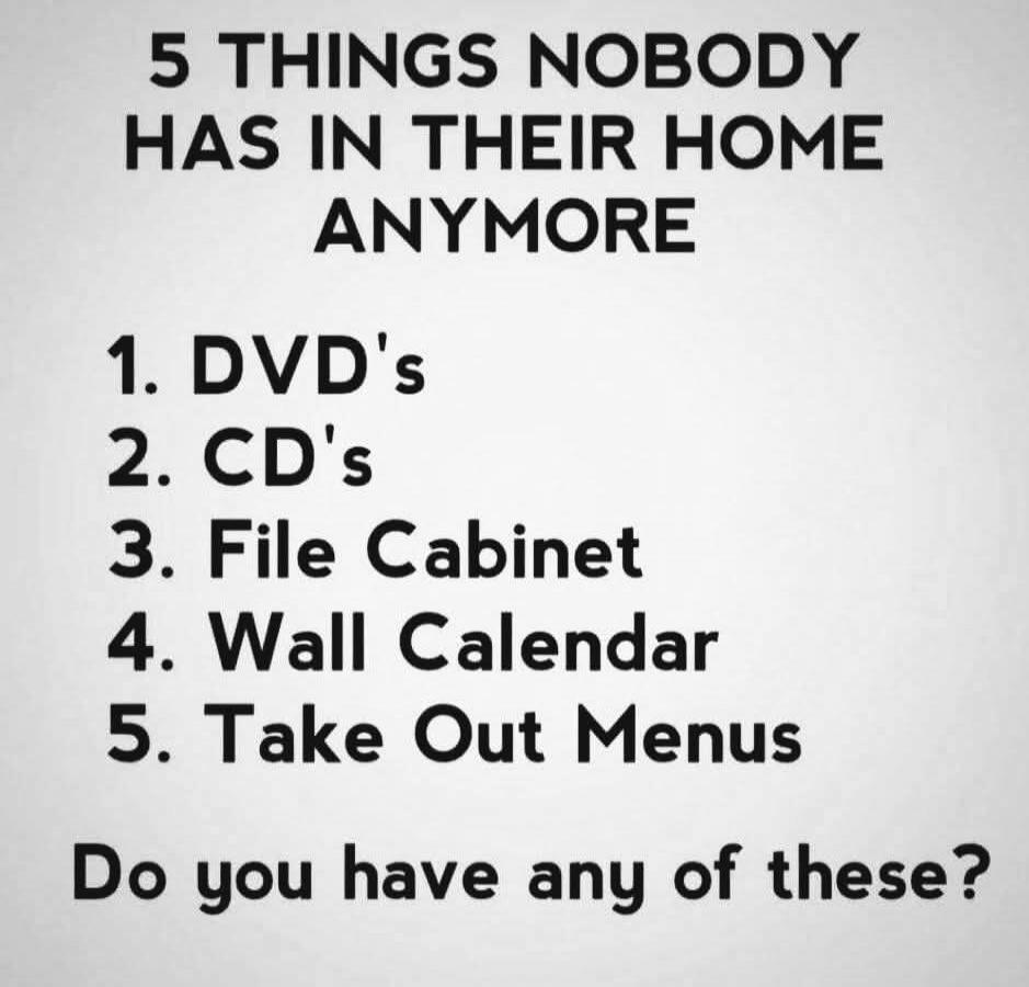 5 THINGS NOBODY HAS IN THEIR HOME ANYMORE 1. DVD's 2. CD's 3. File Cabinet 4. Wall Calendar 5. Take Out Menus Do you have any of these?