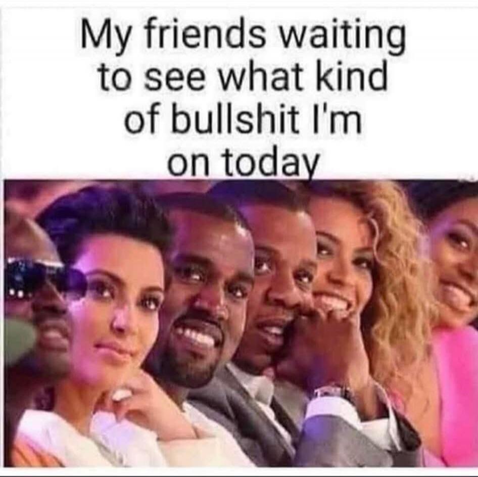My friends waiting to see what kind of bullshit I'm on today