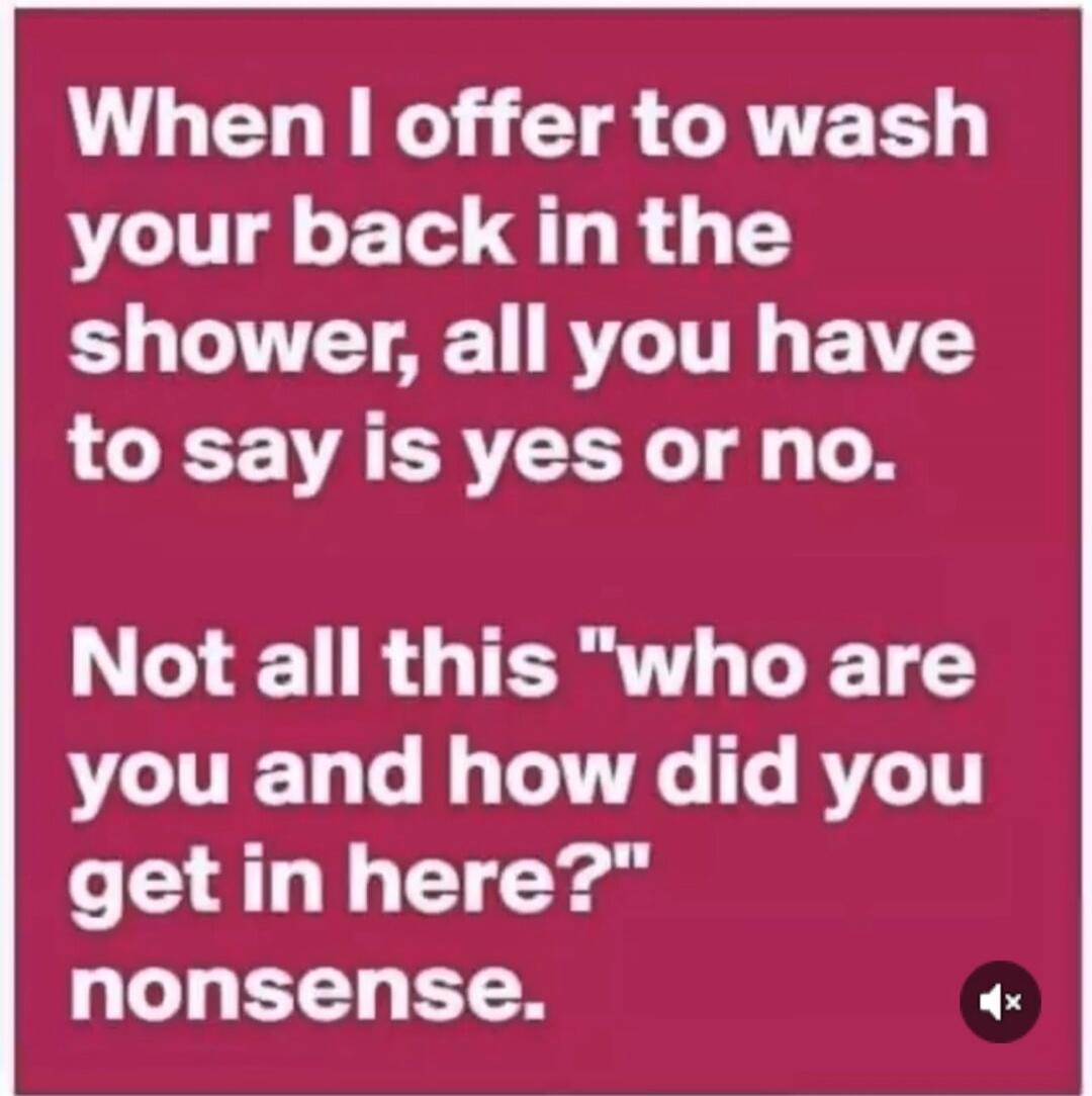 When I offer to wash your back in the shower, all you have to say is yes or no. Not all this 