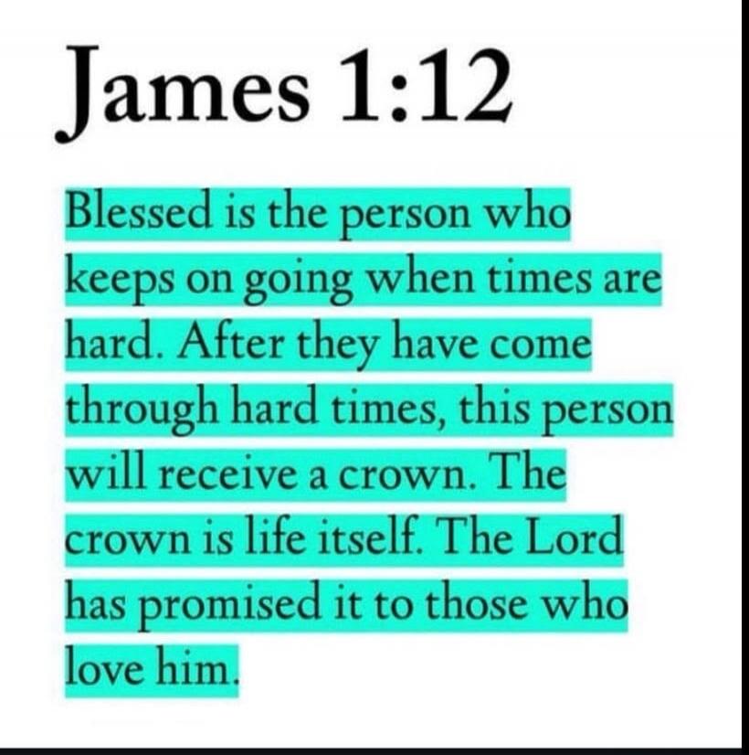 James 1:12 Blessed is the person who keeps on going when times are hard. After they have come through hard times, this person will receive a crown. The crown is life itself. The Lord has promised it to those who love him.