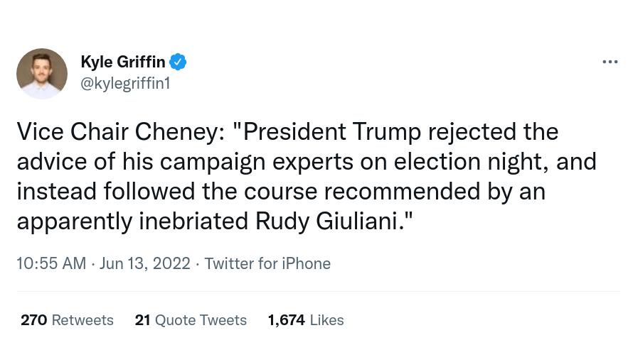 Kyle Griffin kylegriffini Vice Chair Cheney President Trump rejected the advice of his campaign experts on election night and instead followed the course recommended by an apparently inebriated Rudy Giuliani 1055 AM Jun 13 2022 Twitter for iPhone 270 Retweets 21 Quote Tweets 1674 Likes