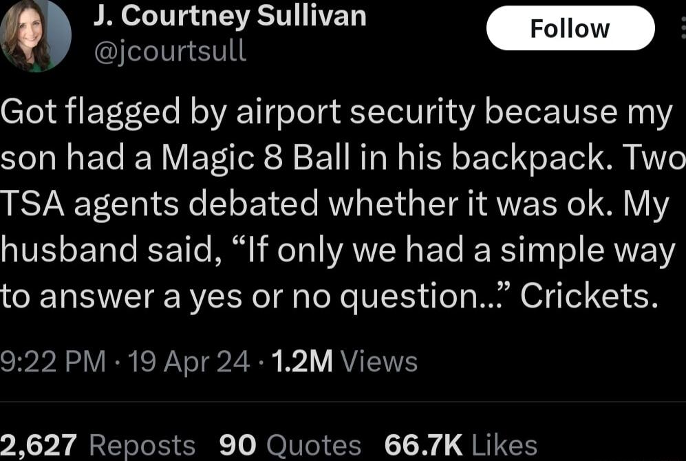 Q J Courtney Sullivan g ST Got flagged by airport security because my son had a Magic 8 Ball in his backpack Two TSA agents debated whether it was ok My husband said If only we had a simple way to answer a yes or no question Crickets 922 PM 19 Apr 24 12M Views 2627 Reposts 90 Quotes 667K Likes