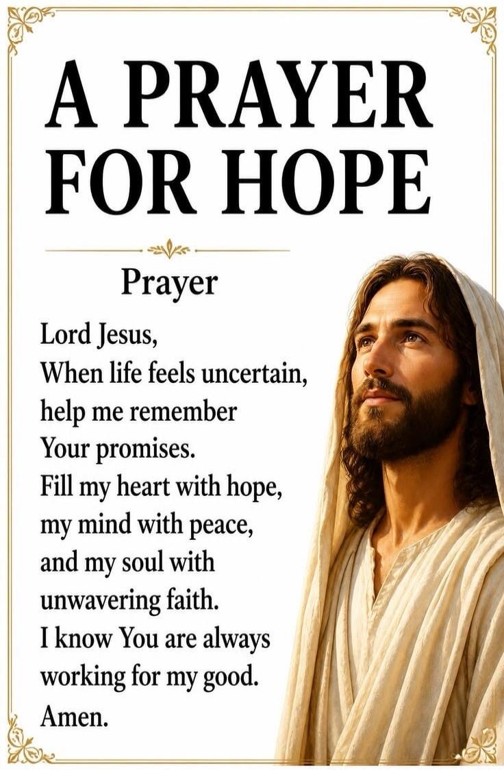A PRAYER FOR HOPE Prayer Lord Jesus, When life feels uncertain, help me remember Your promises. Fill my heart with hope, my mind with peace, and my soul with unwavering faith. I know You are always working for my good. Amen.