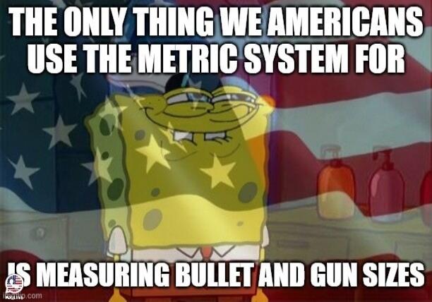 THE ONLY THING WE AMERICANS USE THE METRIC SYSTEM FOR IS MEASURING BULLET AND GUN SIZES