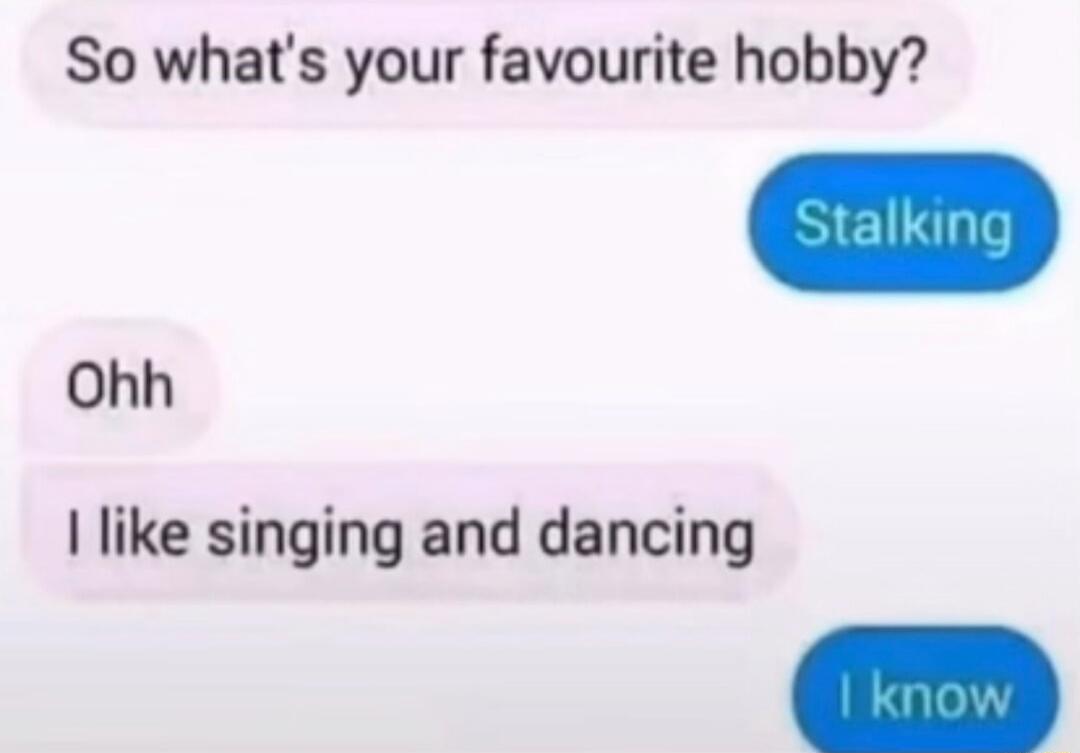 So what's your favourite hobby?
Stalking
Ohh
I like singing and dancing
I know