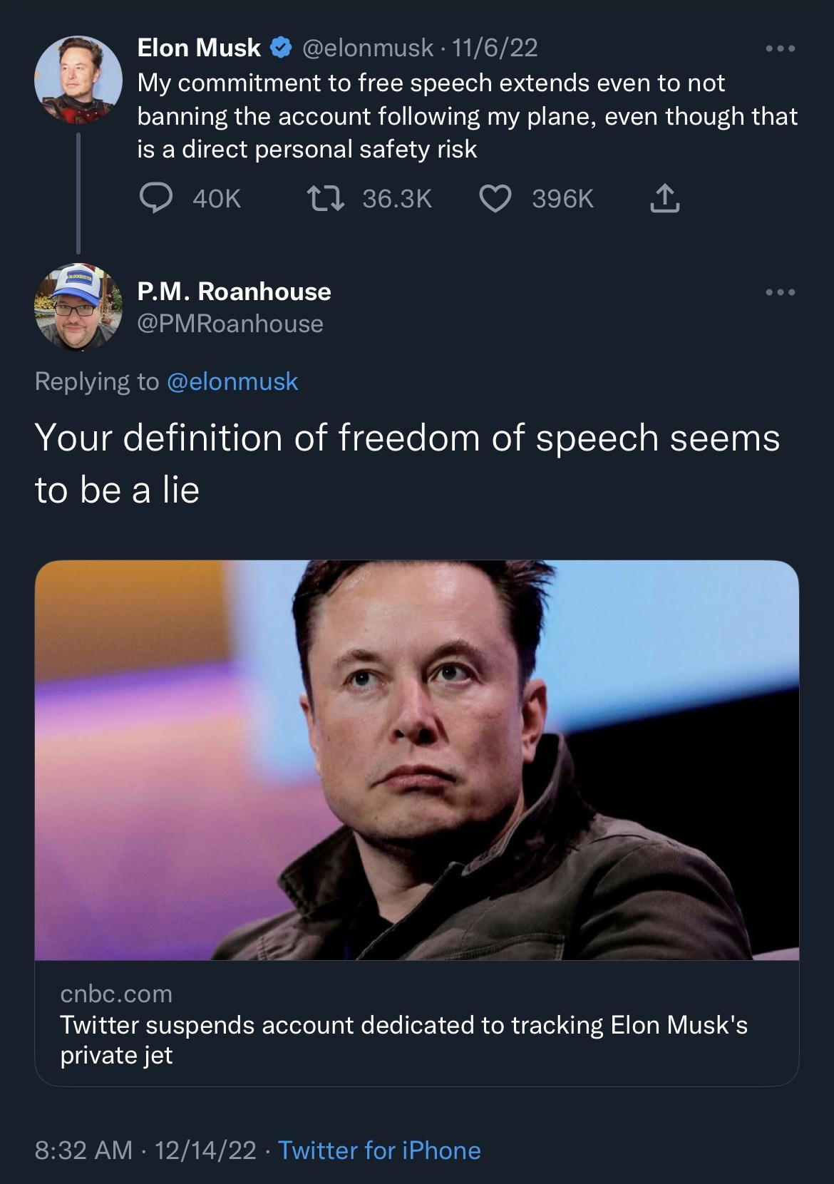 Elon Musk elonmusk 11622 My commitment to free speech extends even to not banning the account following my plane even though that is a direct personal safety risk 4ok 1 363k Q 396Kk L PM Roanhouse PMRoanhouse Replying to elonmusk Your definition of freedom of speech seems to be a lie cnbecom Twitter suspends account dedicated to tracking Elon Musks private jet 832 AM 121422 Twitter for iPhone