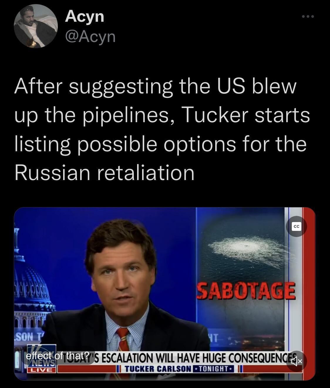 Acyn Acyn After suggesting the US blew up the pipelines Tucker starts listing possible options for the RUESER NI El Elilelgl Ly i 4 S BB ESCALATION WILL HAVE HUGE CONSEQUENGESMS il TUCKER CARLSON BCIILTIE g