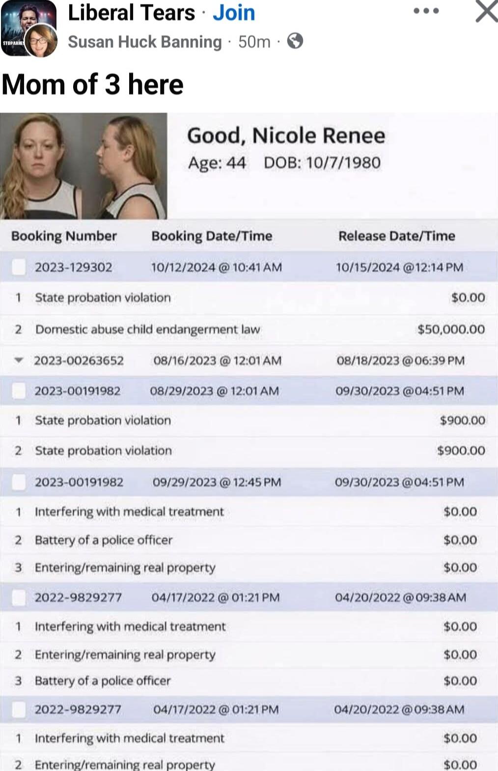 Mom of 3 here

Good, Nicole Renee
Age: 44   DOB: 10/7/1980

Booking Number | Booking Date/Time | Release Date/Time | Charge(s) | Amount

2023-129302 10/12/2024 @ 10:41 AM 10/15/2024 @ 12:14 PM
1 State probation violation  $0.00
2 Domestic abuse child endangerment law  $50,000.00

2023-00263652 08/16/2023 @ 12:01 AM 08/18/2023 @ 06:39 PM
2023-001919