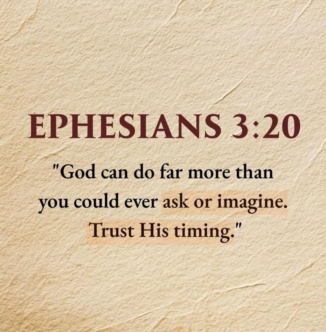 EPHESIANS 3:20. God can do far more than you could ever ask or imagine. Trust His timing.