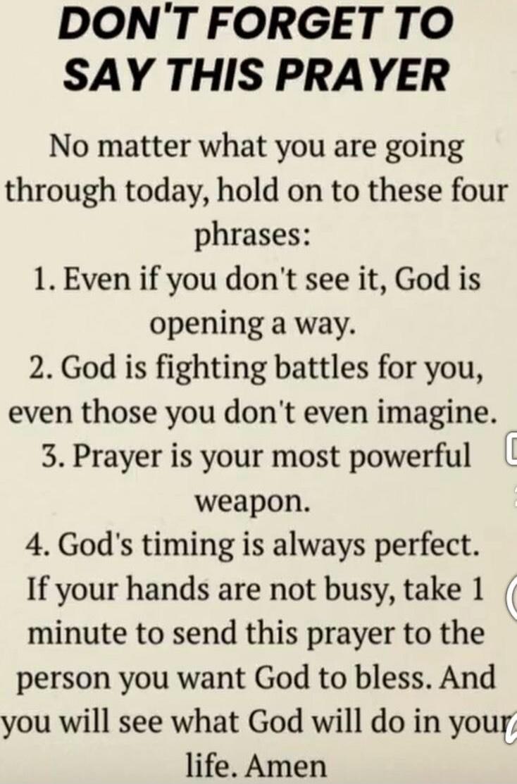 DON'T FORGET TO SAY THIS PRAYER
No matter what you are going through today, hold on to these four phrases:
1. Even if you don't see it, God is opening a way.
2. God is fighting battles for you, even those you don't even imagine.
3. Prayer is your most powerful weapon.
4. God's timing is always perfect.
If your hands are not busy, take 1 minute to s
