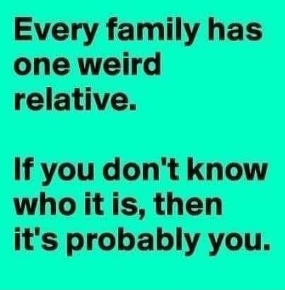 Every family has one weird relative. If you don't know who it is, then it's probably you.