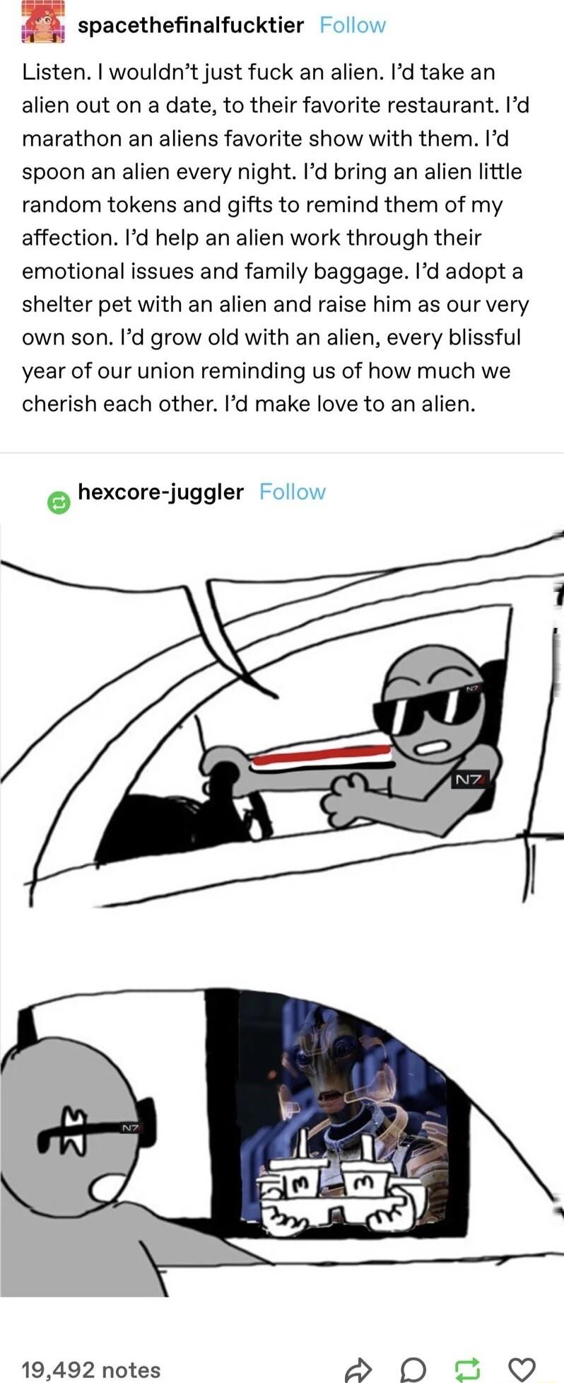 n spacethefinalfucktier ol Listen wouldnt just fuck an alien Id take an alien out on a date to their favorite restaurant Id marathon an aliens favorite show with them Id spoon an alien every night Id bring an alien little random tokens and gifts to remind them of my affection Id help an alien work through their emotional issues and family baggage Id adopt a shelter pet with an alien and raise him 