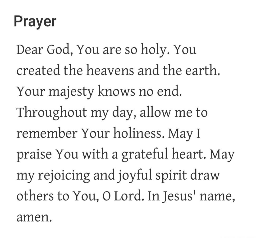 Prayer
Dear God, You are so holy. You created the heavens and the earth. Your majesty knows no end. Throughout my day, allow me to remember Your holiness. May I praise You with a grateful heart. May my rejoicing and joyful spirit draw others to You, O Lord. In Jesus' name, amen.
