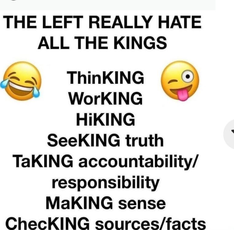 THE LEFT REALLY HATE ALL THE KINGS

ThinKING
WorkING
HiKING
SeeKING truth
TaKING accountability/ responsibility
MaKING sense
ChecKING sources/facts