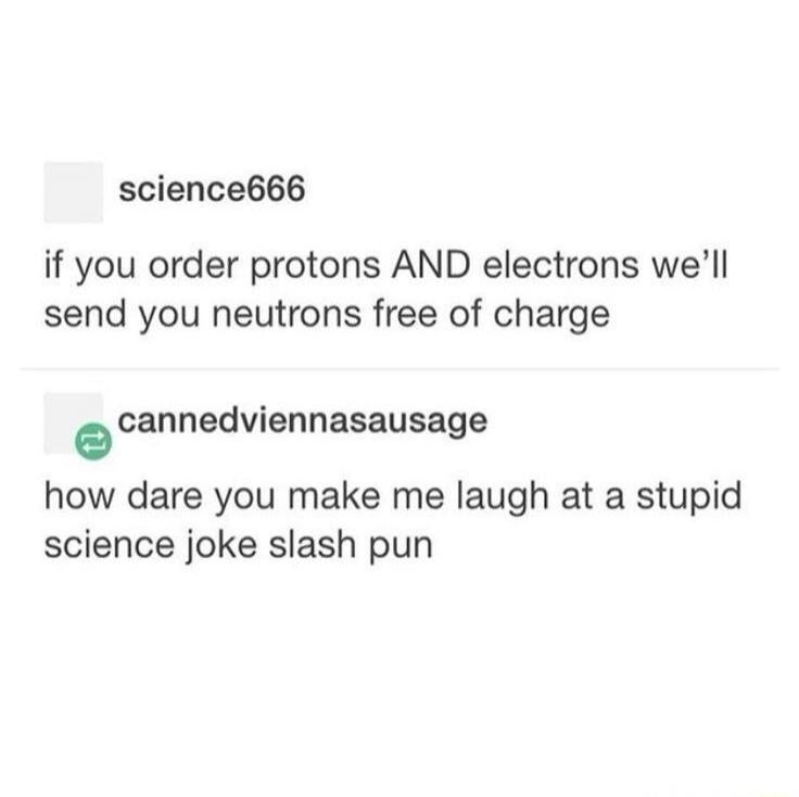 If you order protons AND electrons we'll send you neutrons free of charge. How dare you make me laugh at a stupid science joke slash pun.