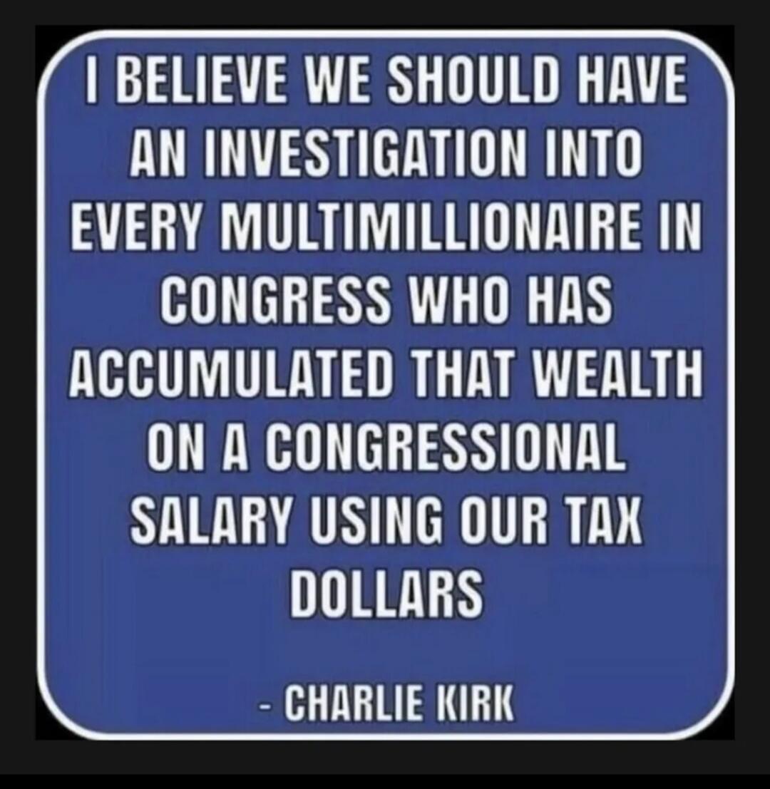 I BELIEVE WE SHOULD HAVE AN INVESTIGATION INTO EVERY MULTIMILLIONAIRE IN CONGRESS WHO HAS ACCUMULATED THAT WEALTH ON A CONGRESSIONAL SALARY USING OUR TAX DOLLARS

- CHARLIE KIRK