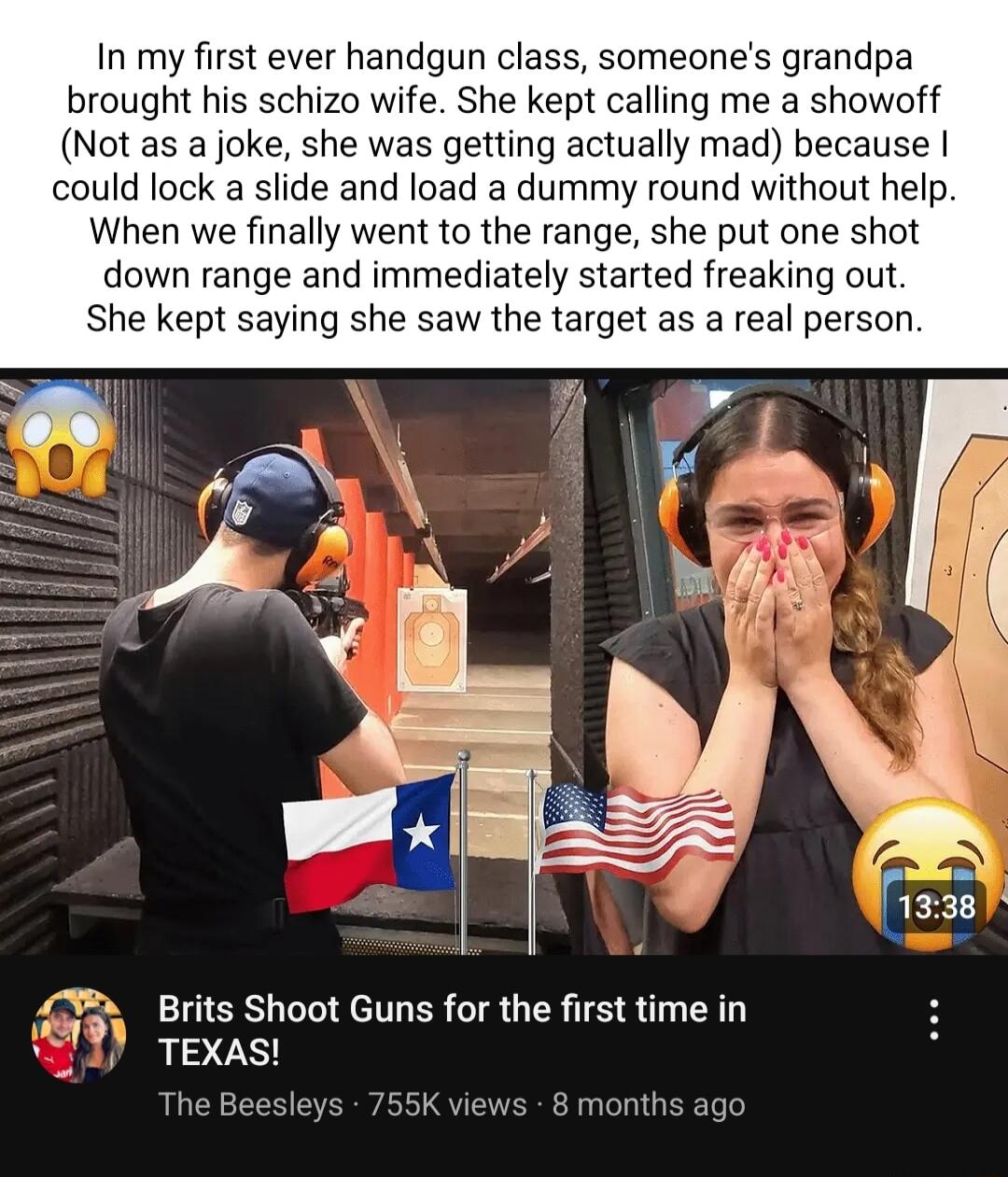 In my first ever handgun class someones grandpa brought his schizo wife She kept calling me a showoff Not as a joke she was getting actually mad because could lock a slide and load a dummy round without help When we finally went to the range she put one shot down range and immediately started freaking out She kept saying she saw the target as a real person rjf Brits Shoot Guns for the first time i