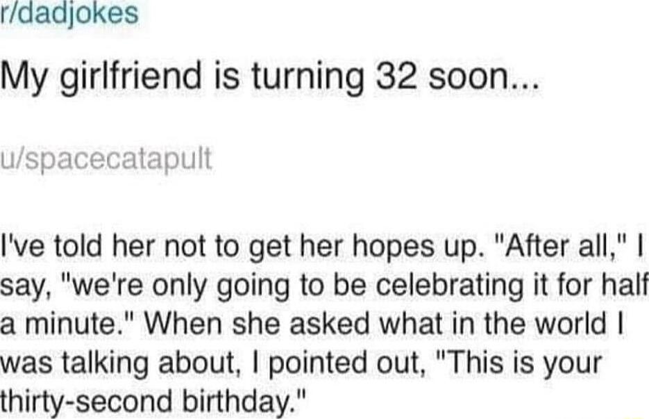 rdadjokes My girlfriend is turning 32 soon uspacecatapult Ive told her not to get her hopes up After all say were only going to be celebrating it for half a minute When she asked what in the world was talking about pointed out This is your thirty second birthday