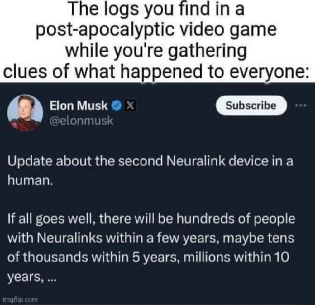 The logs you find in a post apocalyptic video game while youre gathering clues of what happened to everyone 8 5o sk P ubscrive 3 Update about the second Neuralink device in a human If all goes well there will be hundreds of people with Neuralinks within a few years maybe tens IR GEITEER G REEE TG T T BRI G R 0 years