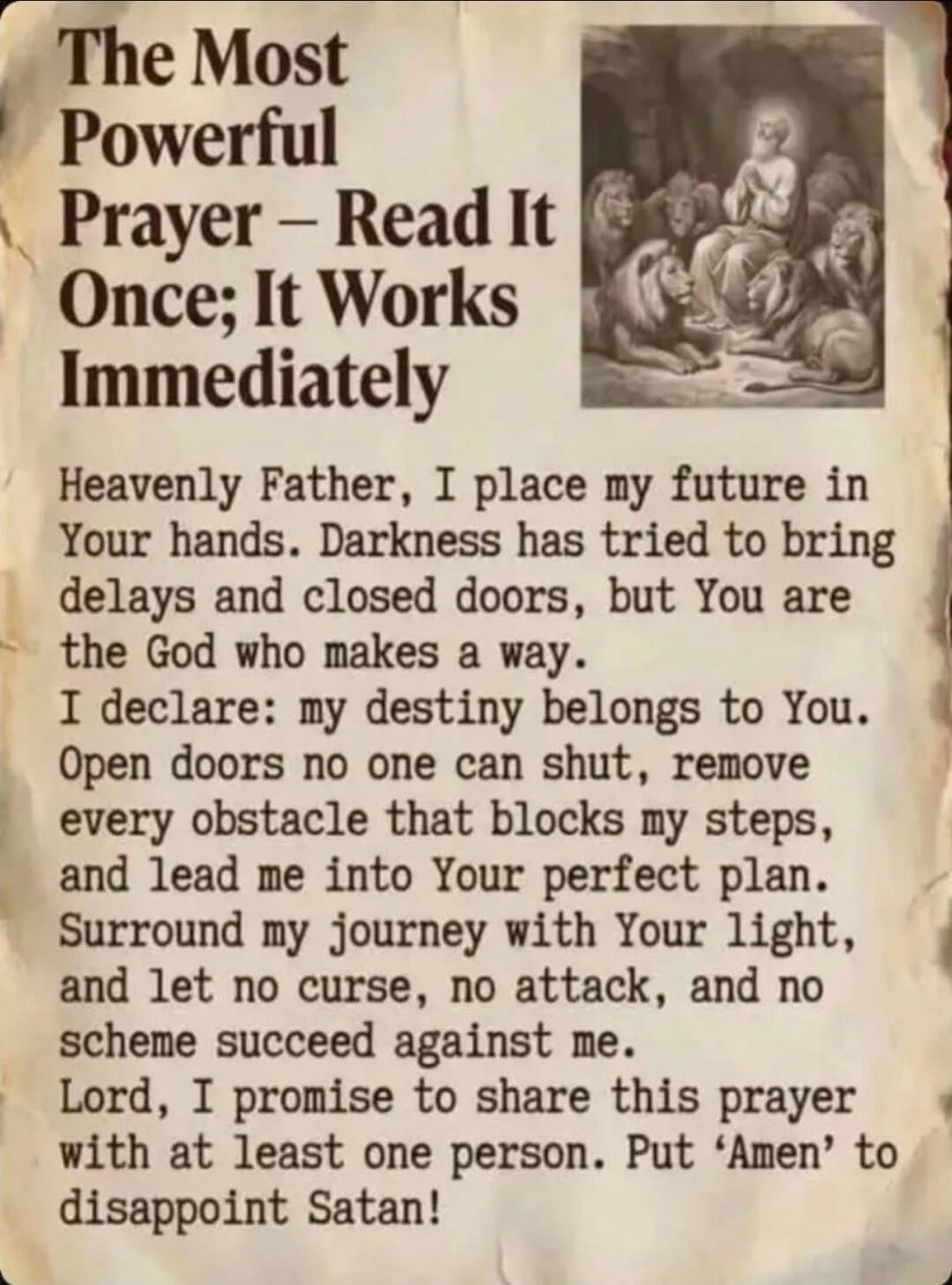 The Most Powerful Prayer - Read It Once; It Works Immediately. Heavenly Father, I place my future in Your hands. Darkness has tried to bring delays and closed doors, but You are the God who makes a way. I declare: my destiny belongs to You. Open doors no one can shut, remove every obstacle that blocks my steps, and lead me into Your perfect plan. S