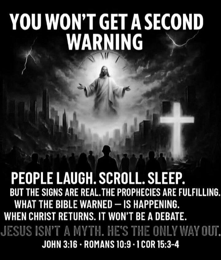 YOU WON'T GET A SECOND WARNING. PEOPLE LAUGH. SCROLL. SLEEP. BUT THE SIGNS ARE REAL. THE PROPHECIES ARE FULFILLING. WHAT THE BIBLE WARNED — IS HAPPENING. WHEN CHRIST RETURNS. IT WON'T BE A DEBATE. JESUS ISN'T A MYTH. HE'S THE ONLY WAY OUT. JOHN 3:16 - ROMANS 10:9 - 1 COR 15:3-4