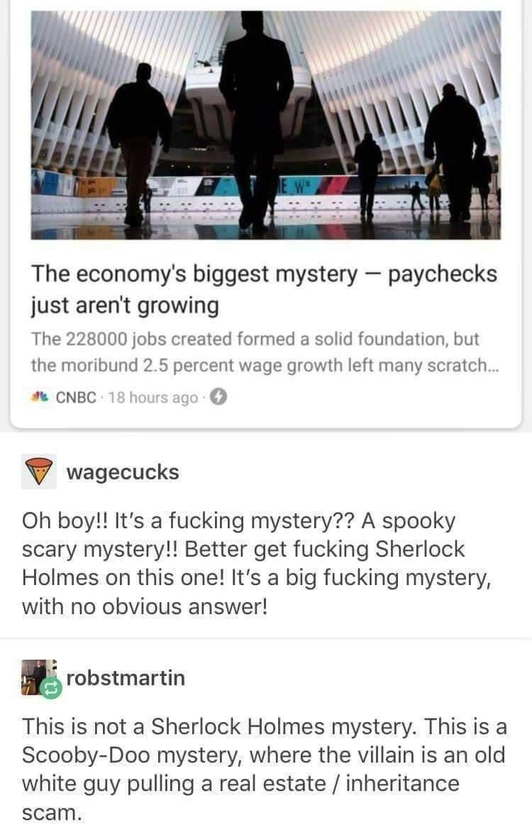 The economys biggest mystery paychecks just arent growing The 228000 jobs created formed a solid foundation but the moribund 25 percent wage growth left many scratch CNBC v wagecucks Oh boy Its a fucking mystery A spooky scary mystery Better get fucking Sherlock Holmes on this one Its a big fucking mystery with no obvious answer robstmartin This is not a Sherlock Holmes mystery This is a Scooby Do